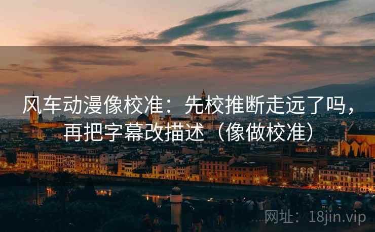 风车动漫像校准:先校推断走远了吗,再把字幕改描述(像做校准) 风车动漫像校准:先校推断走远了吗,再把字幕改描述(像做校准)