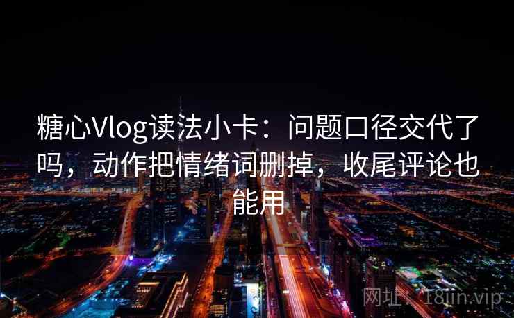 糖心Vlog读法小卡：问题口径交代了吗，动作把情绪词删掉，收尾评论也能用