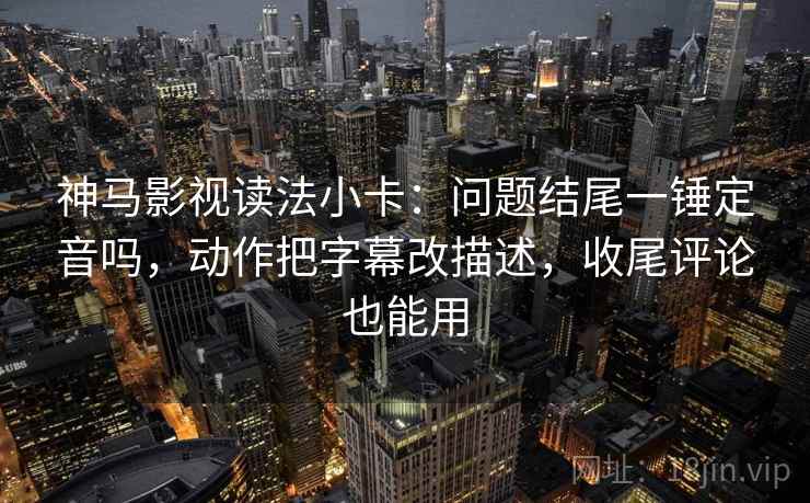 神马影视读法小卡：问题结尾一锤定音吗，动作把字幕改描述，收尾评论也能用