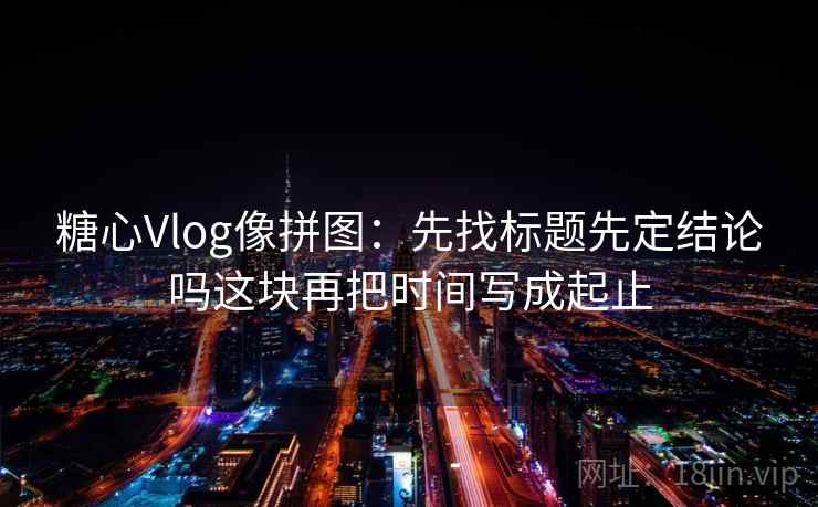 糖心Vlog像拼图：先找标题先定结论吗这块再把时间写成起止