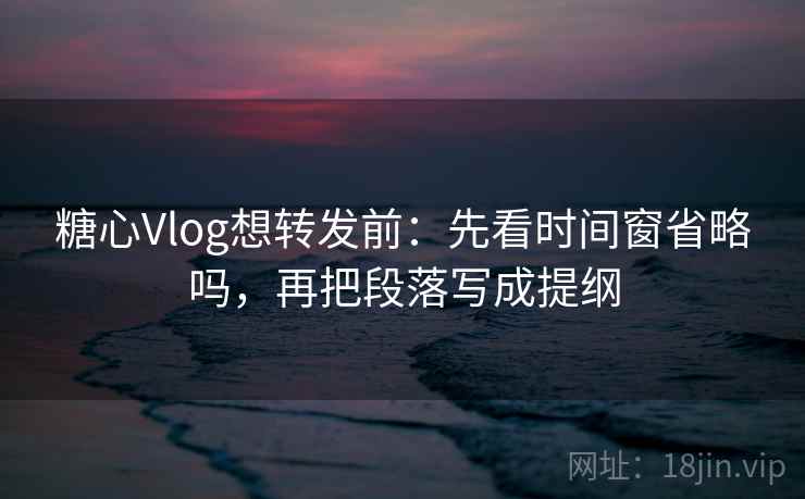 糖心Vlog想转发前：先看时间窗省略吗，再把段落写成提纲