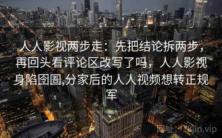 人人影视两步走：先把结论拆两步，再回头看评论区改写了吗，人人影视身陷囹圄,分家后的人人视频想转正规军