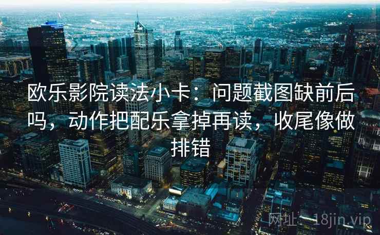 欧乐影院读法小卡：问题截图缺前后吗，动作把配乐拿掉再读，收尾像做排错
