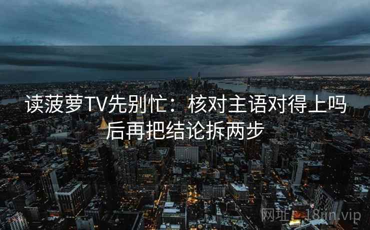 读菠萝TV先别忙：核对主语对得上吗后再把结论拆两步