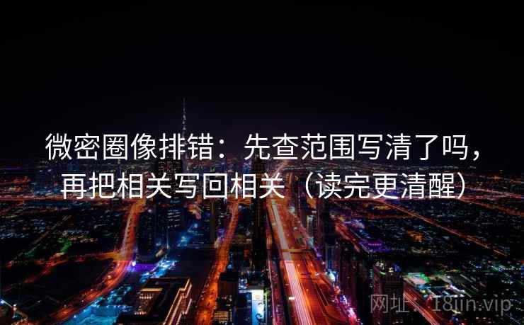 微密圈像排错：先查范围写清了吗，再把相关写回相关（读完更清醒）