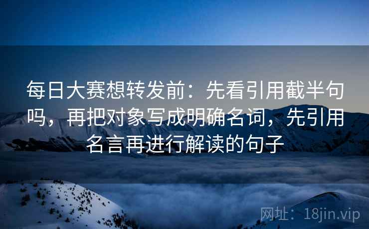 每日大赛想转发前：先看引用截半句吗，再把对象写成明确名词，先引用名言再进行解读的句子