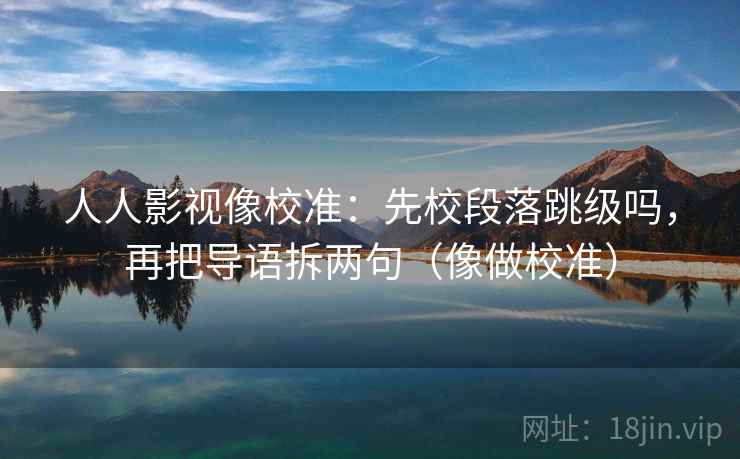 人人影视像校准：先校段落跳级吗，再把导语拆两句（像做校准）