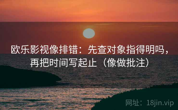 欧乐影视像排错：先查对象指得明吗，再把时间写起止（像做批注）