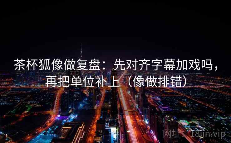 茶杯狐像做复盘：先对齐字幕加戏吗，再把单位补上（像做排错）