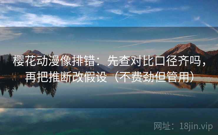 樱花动漫像排错：先查对比口径齐吗，再把推断改假设（不费劲但管用）