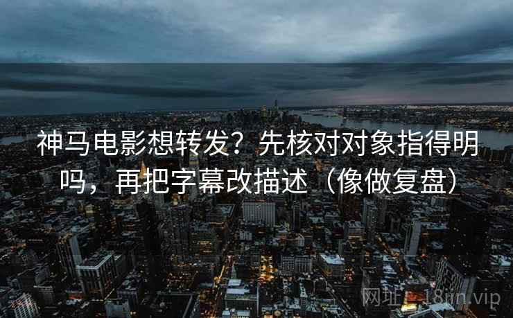 神马电影想转发？先核对对象指得明吗，再把字幕改描述（像做复盘）