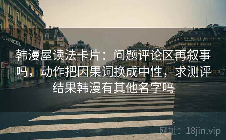 韩漫屋读法卡片：问题评论区再叙事吗，动作把因果词换成中性，求测评结果韩漫有其他名字吗