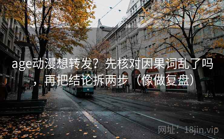 age动漫想转发？先核对因果词乱了吗，再把结论拆两步（像做复盘）