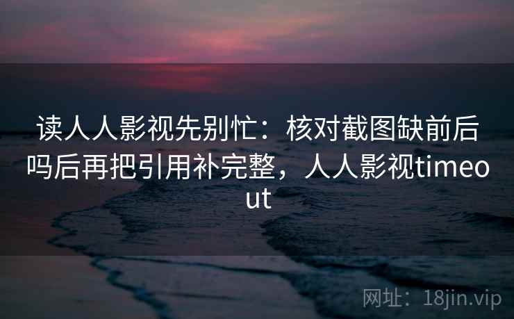 读人人影视先别忙：核对截图缺前后吗后再把引用补完整，人人影视timeout