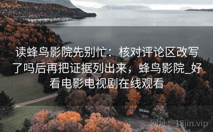 读蜂鸟影院先别忙：核对评论区改写了吗后再把证据列出来，蜂鸟影院_好看电影电视剧在线观看