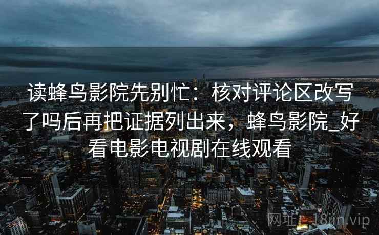 读蜂鸟影院先别忙：核对评论区改写了吗后再把证据列出来，蜂鸟影院_好看电影电视剧在线观看