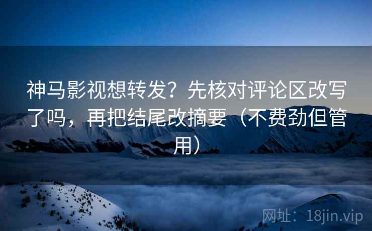 神马影视想转发？先核对评论区改写了吗，再把结尾改摘要（不费劲但管用）