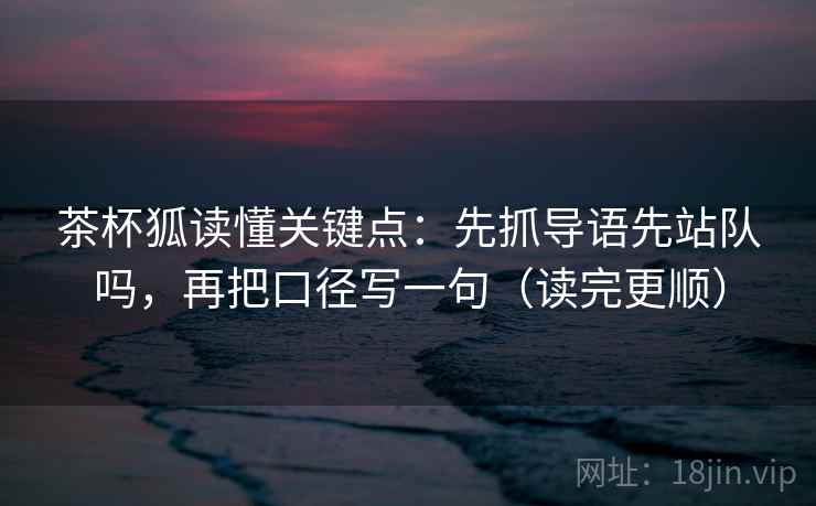 茶杯狐读懂关键点：先抓导语先站队吗，再把口径写一句（读完更顺）