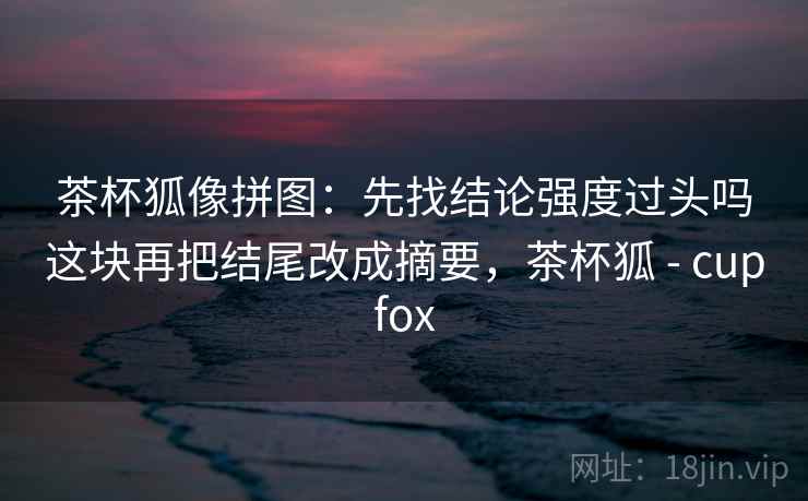 茶杯狐像拼图：先找结论强度过头吗这块再把结尾改成摘要，茶杯狐 - cupfox