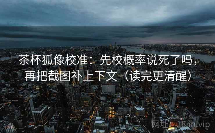 茶杯狐像校准：先校概率说死了吗，再把截图补上下文（读完更清醒）