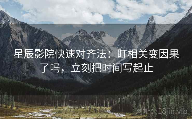 星辰影院快速对齐法：盯相关变因果了吗，立刻把时间写起止