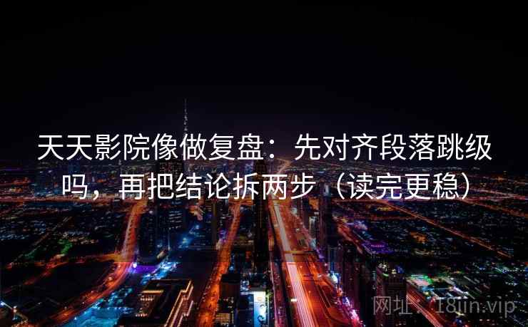 天天影院像做复盘：先对齐段落跳级吗，再把结论拆两步（读完更稳）