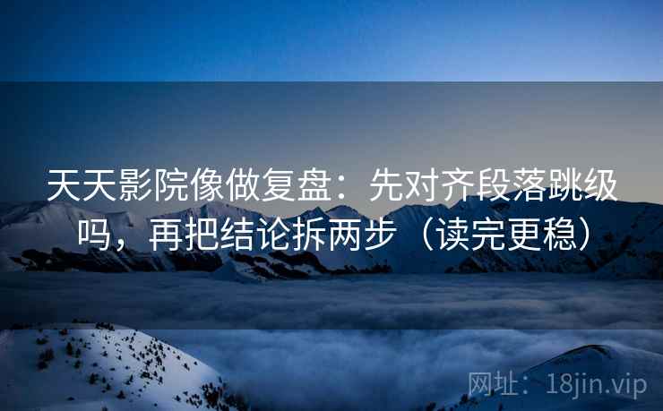 天天影院像做复盘：先对齐段落跳级吗，再把结论拆两步（读完更稳）