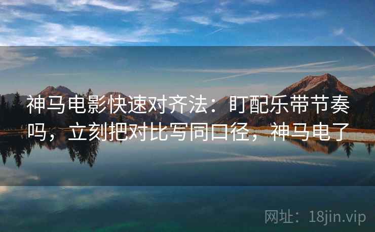 神马电影快速对齐法：盯配乐带节奏吗，立刻把对比写同口径，神马电了