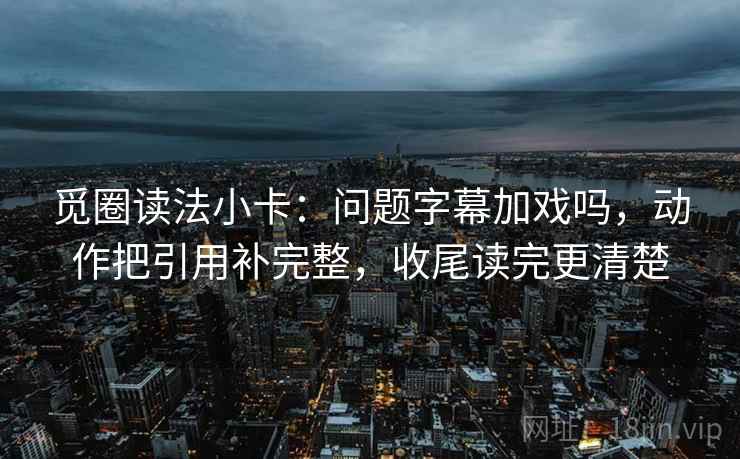 觅圈读法小卡：问题字幕加戏吗，动作把引用补完整，收尾读完更清楚