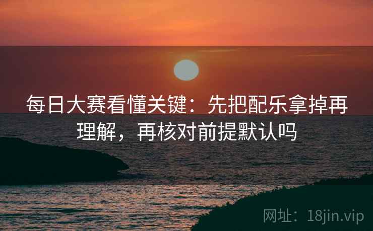 每日大赛看懂关键：先把配乐拿掉再理解，再核对前提默认吗