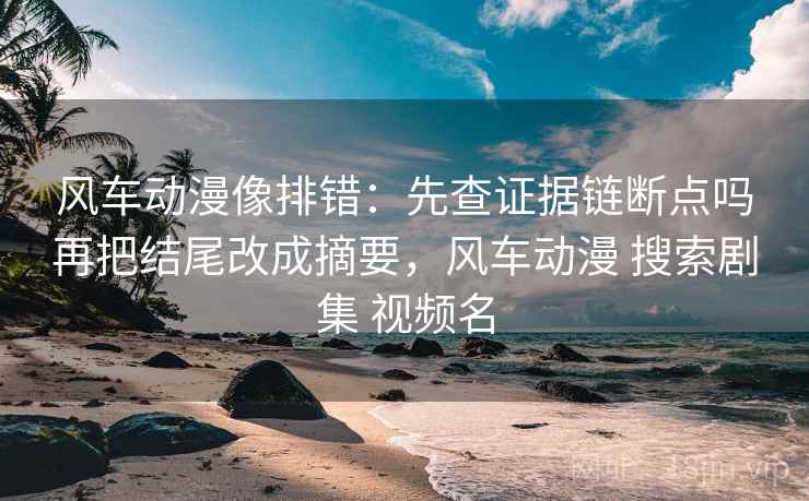 风车动漫像排错：先查证据链断点吗再把结尾改成摘要，风车动漫 搜索剧集 视频名