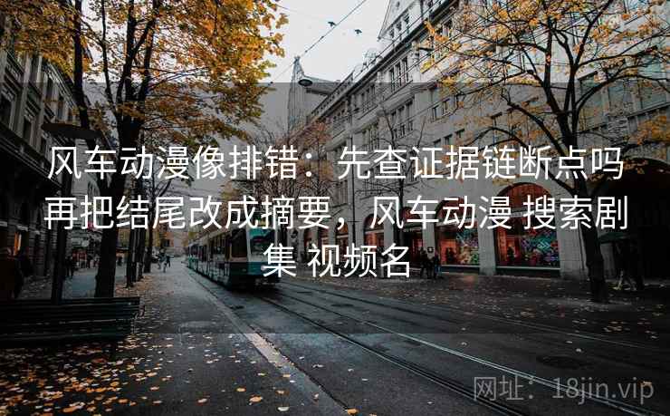 风车动漫像排错：先查证据链断点吗再把结尾改成摘要，风车动漫 搜索剧集 视频名