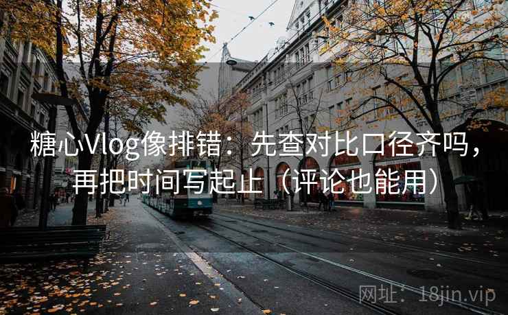 糖心Vlog像排错：先查对比口径齐吗，再把时间写起止（评论也能用）