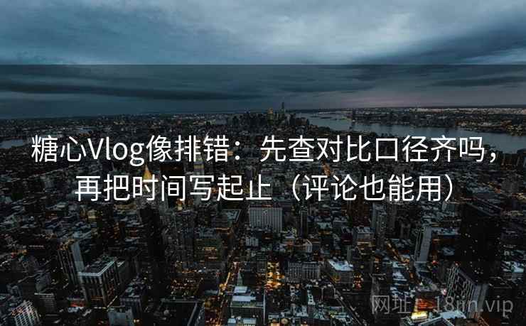 糖心Vlog像排错：先查对比口径齐吗，再把时间写起止（评论也能用）