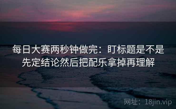 每日大赛两秒钟做完：盯标题是不是先定结论然后把配乐拿掉再理解