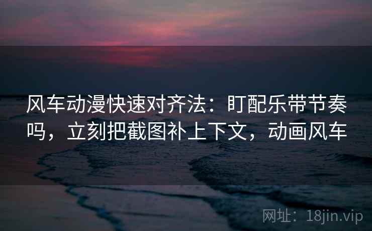 风车动漫快速对齐法：盯配乐带节奏吗，立刻把截图补上下文，动画风车