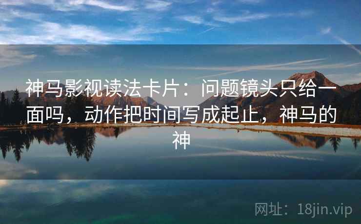 神马影视读法卡片：问题镜头只给一面吗，动作把时间写成起止，神马的神