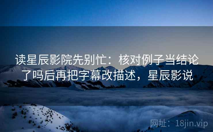 读星辰影院先别忙：核对例子当结论了吗后再把字幕改描述，星辰影说