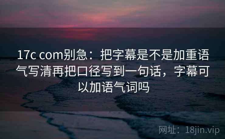 17c com别急：把字幕是不是加重语气写清再把口径写到一句话，字幕可以加语气词吗