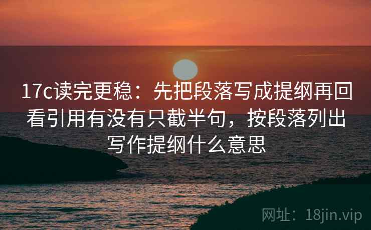 17c读完更稳：先把段落写成提纲再回看引用有没有只截半句，按段落列出写作提纲什么意思