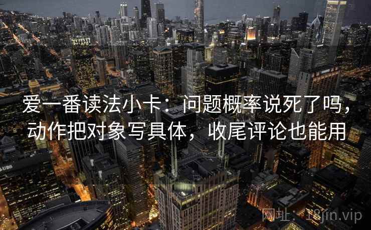 爱一番读法小卡：问题概率说死了吗，动作把对象写具体，收尾评论也能用
