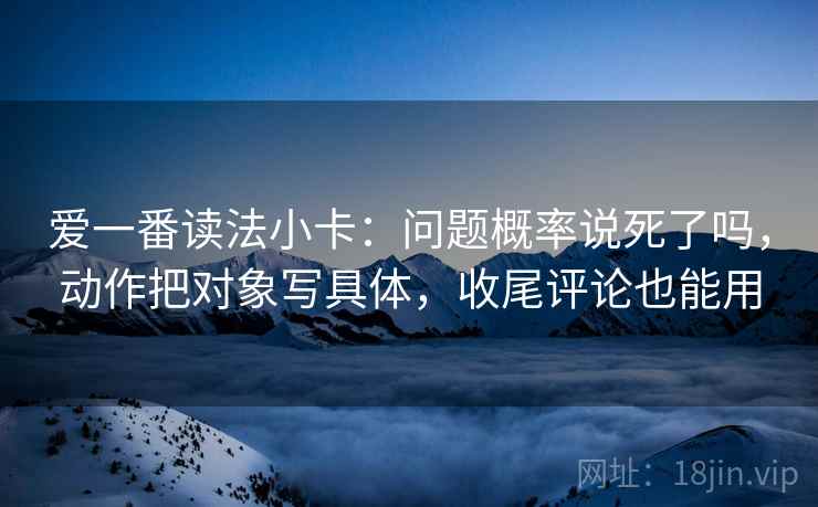 爱一番读法小卡：问题概率说死了吗，动作把对象写具体，收尾评论也能用