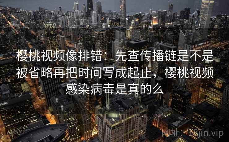 樱桃视频像排错：先查传播链是不是被省略再把时间写成起止，樱桃视频感染病毒是真的么